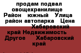 продам подвал овощехранилище › Район ­ южный › Улица ­ район автопарка › Цена ­ 55 000 - Хабаровский край Недвижимость » Другое   . Хабаровский край